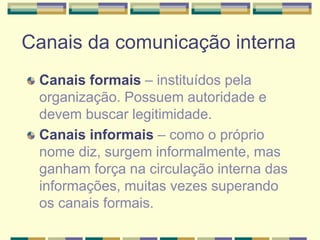 Canais da comunicação interna
Canais formais – instituídos pela
organização. Possuem autoridade e
devem buscar legitimidade.
Canais informais – como o próprio
nome diz, surgem informalmente, mas
ganham força na circulação interna das
informações, muitas vezes superando
os canais formais.
 