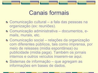 Canais formais
Comunicação cultural – a fala das pessoas na
organização (ex: reuniões).
Comunicação administrativa – documentos, e-
mails, murais, etc.
Comunicação social – relações da organização
com diferentes públicos, tais como imprensa, por
meio de releases (mídia espontânea) ou
publicidade (mídia paga). Também os jornais
internos e outros veículos inserem-se aqui.
Sistemas de informação – que agregam as
informações em bases de dados.
 
