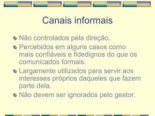 Canais informais
Não controlados pela direção.
Percebidos em alguns casos como
mais confiáveis e fidedignos do que os
comunicados formais.
Largamente utilizados para servir aos
interesses próprios daqueles que fazem
parte dela.
Não devem ser ignorados pelo gestor.
 