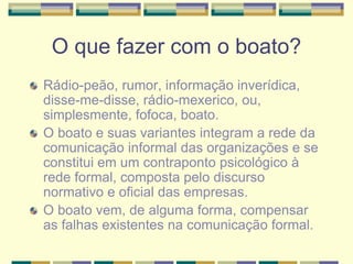 O que fazer com o boato?
Rádio-peão, rumor, informação inverídica,
disse-me-disse, rádio-mexerico, ou,
simplesmente, fofoca, boato.
O boato e suas variantes integram a rede da
comunicação informal das organizações e se
constitui em um contraponto psicológico à
rede formal, composta pelo discurso
normativo e oficial das empresas.
O boato vem, de alguma forma, compensar
as falhas existentes na comunicação formal.
 