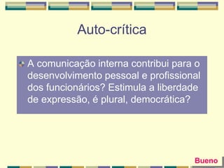 Auto-crítica
A comunicação interna contribui para o
desenvolvimento pessoal e profissional
dos funcionários? Estimula a liberdade
de expressão, é plural, democrática?
Bueno
 