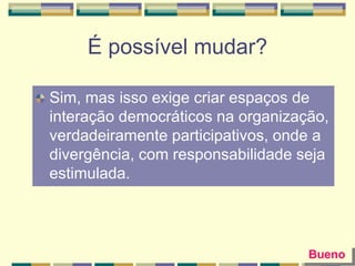 É possível mudar?
Sim, mas isso exige criar espaços de
interação democráticos na organização,
verdadeiramente participativos, onde a
divergência, com responsabilidade seja
estimulada.
Bueno
 