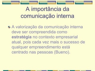 A importância da
comunicação interna
A valorização da comunicação interna
deve ser compreendida como
estratégia no contexto empresarial
atual, pois cada vez mais o sucesso de
qualquer empreendimento está
centrado nas pessoas (Bueno).
 