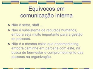 Equívocos em
comunicação interna
Não é setor, staff ...
Não é subsistema de recursos humanos,
embora seja muito importante para a gestão
de pessoas.
Não é a mesma coisa que endomarketing,
embora caminhe em parceria com este, na
busca de bem-estar e comprometimento das
pessoas na organização.
 