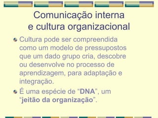 Comunicação interna
e cultura organizacional
Cultura pode ser compreendida
como um modelo de pressupostos
que um dado grupo cria, descobre
ou desenvolve no processo de
aprendizagem, para adaptação e
integração.
É uma espécie de “DNA”, um
“jeitão da organização”.
 
