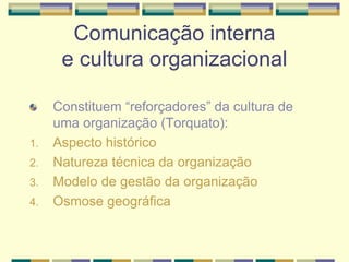 Comunicação interna
e cultura organizacional
Constituem “reforçadores” da cultura de
uma organização (Torquato):
1. Aspecto histórico
2. Natureza técnica da organização
3. Modelo de gestão da organização
4. Osmose geográfica
 