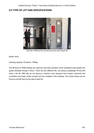 Building Services | Project 1: Case Study of Building Services in a Public Building
9.5 TYPE OF LIFT AND SPECIFICATIONS
(two lifts in PAM and the control box by the side of each lift)
Brand: Kone
Carrying capacity: 22 person, 1500kg
The lift found in PAM building are machine room-less elevators which transports both people and
goods vertically through 8 floors. There are two different lifts, one being a passenger lift and the
other a fire lift. MRL lifts do not require a machine room because their traction machines and
controllers have been made compact and are installed in the hoistway. The control boxes can be
found on the 8th floor by the side of each lift.  
 
The New PAM Centre 101
 