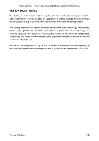 Building Services | Project 1: Case Study of Building Services in a Public Building
9.5.1 HOW THE LIFT WORKS
PAM building uses the machine room-less (MRL) elevators which does not require a machine
room. Most machine roomless elevators are used for low to mid rise buildings. Machine room-less
lifts can usually serve up to 20 floors in mid-rise buildings, in this case only serving 8 floors.
Pam building emphasizes on a green technology as the system used is the energy efficient brand,
‘KONE’.Lights signalization and ventilation can consume a considerable amount of energy even
when the elevator is not in movement. However, in this system, the lift is always on standby mode.
Unnecessary cost can be saved when signalization display are dimmed while the car fan is turned
off when the lift is not in use.
Besides that, the lift system works by the ‘first call system’ whereby the lift operates depending on
the occupant who presses the operating button first. It operates on the first come first serve basis.
The New PAM Centre 102
 