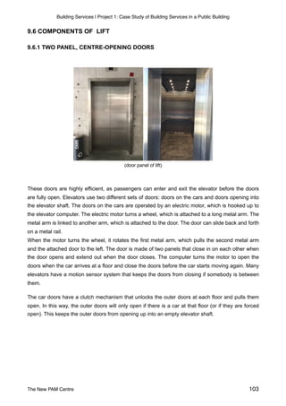 Building Services | Project 1: Case Study of Building Services in a Public Building
9.6 COMPONENTS OF LIFT
9.6.1 TWO PANEL, CENTRE-OPENING DOORS
(door panel of lift)
These doors are highly efficient, as passengers can enter and exit the elevator before the doors
are fully open. Elevators use two different sets of doors: doors on the cars and doors opening into
the elevator shaft. The doors on the cars are operated by an electric motor, which is hooked up to
the elevator computer. The electric motor turns a wheel, which is attached to a long metal arm. The
metal arm is linked to another arm, which is attached to the door. The door can slide back and forth
on a metal rail.
When the motor turns the wheel, it rotates the first metal arm, which pulls the second metal arm
and the attached door to the left. The door is made of two panels that close in on each other when
the door opens and extend out when the door closes. The computer turns the motor to open the
doors when the car arrives at a floor and close the doors before the car starts moving again. Many
elevators have a motion sensor system that keeps the doors from closing if somebody is between
them.
The car doors have a clutch mechanism that unlocks the outer doors at each floor and pulls them
open. In this way, the outer doors will only open if there is a car at that floor (or if they are forced
open). This keeps the outer doors from opening up into an empty elevator shaft.
The New PAM Centre 103
 