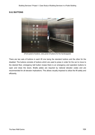 Building Services | Project 1: Case Study of Building Services in a Public Building
9.6.2 BUTTONS
(Front panel of buttons, side panel of buttons for the handicapped)
There are two sets of buttons in each lift one being the standard buttons and the other for the
disabled. The buttons consists of buttons which are used to press in order for the car to move to
the desired floor, emergency bell button incase there is an emergency and operation buttons to
open and close the doors. Braille plates are required by national elevator codes and are
recommended for all elevator implications. This allows visually impaired to utilize the lift safely and
efficiently.
The New PAM Centre 104
 