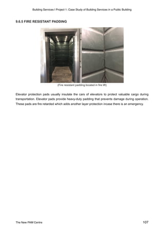 Building Services | Project 1: Case Study of Building Services in a Public Building
9.6.5 FIRE RESISTANT PADDING
(Fire resistant padding located in fire lift)
Elevator protection pads usually insulate the cars of elevators to protect valuable cargo during
transportation. Elevator pads provide heavy-duty padding that prevents damage during operation.
These pads are fire retarded which adds another layer protection incase there is an emergency.
The New PAM Centre 107
 