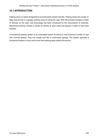 Building Services | Project 1: Case Study of Building Services in a Public Building
10.1 INTRODUCTION
Parking zone is a place designated to accommodate parked vehicles. Parking zones are usually on
large area la1nds in a garage, parking venue or along the road. With the constant increase number
of vehicles on the road, new technology has been introduced for the convenience of motorists.
Mechanical parking includes a variety of choices to save costs and spaces in order to hold more
vehicles.
A mechanical parking system is an automated system functions to hold maximum number of cars
with minimal spaces. They are usually built like a multi-storey garage. The system operates a
mechanical system to haul cars to and from parking spots without the drivers.
The New PAM Centre 110
 