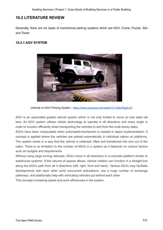 Building Services | Project 1: Case Study of Building Services in a Public Building
10.2 LITERATURE REVIEW
Generally, there are six types of mechanical parking systems which are AGV, Crane, Puzzle, Silo
and Tower.
10.2.1 AGV SYSTEM
(Vehicle on AGV Parking System , https://www.youtube.com/watch?v=XdjvWigALI4)
AGV is an automated guided vehicle system which is not only limited to move on one steel rail
lane. An AGV system utilizes robotic technology to operate in all directions and every angle in
order to function efficiently when transporting the vehicles to and from the multi-storey slabs.
AGVs have been manipulated when automated-mechanism is needed in depot implementation. A
concept is applied where the vehicles are parked automatically in individual cabins on platforms.
The system works in a way that the vehicle is collected, lifted and transferred into and out of the
cabin. There is no limitation to the number of AGVs in a system as it depends on various factors
such as budgets and requirements.
Without using large turning radiuses, AGVs move in all directions in a concrete platform similar to
warehouse systems. If the volume of spaces allows, vehicle rotation can function in a straight line
along the AGVs path from all 4 directions (left, right, front and back). Various AGVs may facilitate
developments with each other amid concurrent solicitations, use a huge number of exchange
pathways, and additionally help with extricating vehicles put behind each other.
This concept increasing speed and work efficiencies in the system.
The New PAM Centre 111
 
