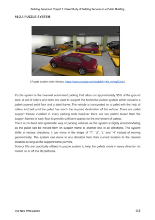 Building Services | Project 1: Case Study of Building Services in a Public Building
10.2.3 PUZZLE SYSTEM
( Puzzle system with vehicles, https://www.youtube.com/watch?v=Ke_mnng5OuU)
Puzzle system is the heaviest automated parking that takes out approximately 95% of the ground
area. A set of rollers and belts are used to support the horizontal puzzle system which contains a
pallet-covered solid floor and a steel frame. The vehicle is transported on a pallet with the help of
rollers and belt until the pallet has reach the required destination of the vehicle. There are pallet
support frames installed in every parking slots however there are two pallets lesser than the
support frames in each floor to provide sufficient spaces for the movement of pallets.
There is no fixed and systematic way of parking vehicles as the system is highly accommodating
as the pallet can be moved from on support frame to another one in all directions. The system
shifts in various directions, it can move in the shape of “T”, “U”, “L” and “H” instead of moving
geometrically. The system can move in any direction from their current location to the desired
location as long as the support frame permits.
Scissor lifts are practically utilized in puzzle system to help the pallets move in every direction no
matter on or off the lift platforms.
The New PAM Centre 113
 