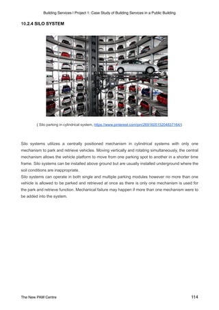 Building Services | Project 1: Case Study of Building Services in a Public Building
10.2.4 SILO SYSTEM
( Silo parking in cylindrical system, https://www.pinterest.com/pin/269160515204837164/)
Silo systems utilizes a centrally positioned mechanism in cylindrical systems with only one
mechanism to park and retrieve vehicles. Moving vertically and rotating simultaneously, the central
mechanism allows the vehicle platform to move from one parking spot to another in a shorter time
frame. Silo systems can be installed above ground but are usually installed underground where the
soil conditions are inappropriate.
Silo systems can operate in both single and multiple parking modules however no more than one
vehicle is allowed to be parked and retrieved at once as there is only one mechanism is used for
the park and retrieve function. Mechanical failure may happen if more than one mechanism were to
be added into the system.
The New PAM Centre 114
 