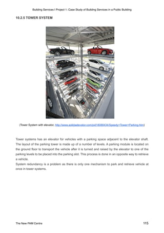 Building Services | Project 1: Case Study of Building Services in a Public Building
10.2.5 TOWER SYSTEM
(Tower System with elevator, http://www.aolidaelevator.com/pid18088434/Speedy+Tower+Parking.htm)
Tower systems has an elevator for vehicles with a parking space adjacent to the elevator shaft.
The layout of the parking tower is made up of a number of levels. A parking module is located on
the ground floor to transport the vehicle after it is turned and raised by the elevator to one of the
parking levels to be placed into the parking slot. This process is done in an opposite way to retrieve
a vehicle.
System redundancy is a problem as there is only one mechanism to park and retrieve vehicle at
once in tower systems.
The New PAM Centre 115
 