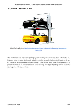 Building Services | Project 1: Case Study of Building Services in a Public Building
10.2.6 STACK PARKING SYSTEM
(Stack Parking System, https://www.indiamart.com/orione-hydropower/hydraulic-car-stack-parking-
system.html)
This mechanism is a two in one parking system whereby the upper deck does not entail a pit.
However, when the upper deck needs to be lowered, the vehicle in the lower deck has to be driven
out in order to necessitate lowering the upper deck to the ground level. There are safety sensors in
place to make sure no accidents happen while lowering. This type of parking service is usually
used together with valet services.
The New PAM Centre 116
 
