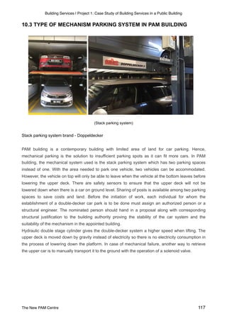 Building Services | Project 1: Case Study of Building Services in a Public Building
10.3 TYPE OF MECHANISM PARKING SYSTEM IN PAM BUILDING
(Stack parking system)
Stack parking system brand - Doppeldecker
PAM building is a contemporary building with limited area of land for car parking. Hence,
mechanical parking is the solution to insufficient parking spots as it can fit more cars. In PAM
building, the mechanical system used is the stack parking system which has two parking spaces
instead of one. With the area needed to park one vehicle, two vehicles can be accommodated.
However, the vehicle on top will only be able to leave when the vehicle at the bottom leaves before
lowering the upper deck. There are safety sensors to ensure that the upper deck will not be
lowered down when there is a car on ground level. Sharing of posts is available among two parking
spaces to save costs and land. Before the initiation of work, each individual for whom the
establishment of a double-decker car park is to be done must assign an authorized person or a
structural engineer. The nominated person should hand in a proposal along with corresponding
structural justification to the building authority proving the stability of the car system and the
suitability of the mechanism in the appointed building.
Hydraulic double stage cylinder gives the double-decker system a higher speed when lifting. The
upper deck is moved down by gravity instead of electricity so there is no electricity consumption in
the process of lowering down the platform. In case of mechanical failure, another way to retrieve
the upper car is to manually transport it to the ground with the operation of a solenoid valve.
The New PAM Centre 117
 