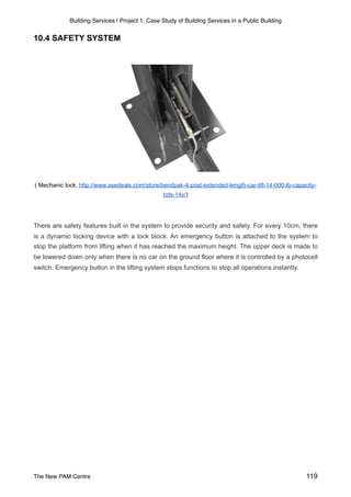 Building Services | Project 1: Case Study of Building Services in a Public Building
10.4 SAFETY SYSTEM
( Mechanic lock, http://www.asedeals.com/store/bendpak-4-post-extended-length-car-lift-14-000-lb-capacity-
hds-14x/)
There are safety features built in the system to provide security and safety. For every 10cm, there
is a dynamic locking device with a lock block. An emergency button is attached to the system to
stop the platform from lifting when it has reached the maximum height. The upper deck is made to
be lowered down only when there is no car on the ground floor where it is controlled by a photocell
switch. Emergency button in the lifting system stops functions to stop all operations instantly.
The New PAM Centre 119
 