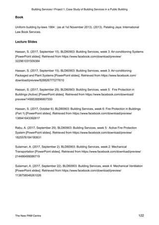 Building Services | Project 1: Case Study of Building Services in a Public Building
Book
Uniform building by-laws 1984 : (as at 1st November 2013). (2013). Petaling Jaya: International
Law Book Services.
Lecture Slides
Hassan, S. (2017, September 15). BLD60903: Building Services, week 3: Air-conditioning Systems
[PowerPoint slides]. Retrieved from https://www.facebook.com/download/preview/
322961031509384
Hassan, S. (2017, September 15). BLD60903: Building Services, week 3: Air-conditioning:
Packaged and Plant Systems [PowerPoint slides]. Retrieved from https://www.facebook.com/
download/preview/828826777277610
Hassan, S. (2017, September 29). BLD60903: Building Services, week 5: Fire Protection in
Buildings (Active) [PowerPoint slides]. Retrieved from https://www.facebook.com/download/
preview/1499538896807550
Hassan, S. (2017, October 6). BLD60903: Building Services, week 6: Fire Protection in Buildings
(Part 1) [PowerPoint slides]. Retrieved from https://www.facebook.com/download/preview/
138941643392817
Rabu, A. (2017, September 29). BLD60903: Building Services, week 5: Active Fire Protection
System [PowerPoint slides]. Retrieved from https://www.facebook.com/download/preview/
1825576184180831
Sulaiman, A. (2017, September 2). BLD60903: Building Services, week 2: Mechanical
Transportation [PowerPoint slides]. Retrieved from https://www.facebook.com/download/preview/
214486499086719
Sulaiman, A. (2017, September 22). BLD60903: Building Services, week 4: Mechanical Ventilation
[PowerPoint slides]. Retrieved from https://www.facebook.com/download/preview/
1138758546261026
The New PAM Centre 122
 