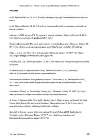 Building Services | Project 1: Case Study of Building Services in a Public Building
Websites
(n.d.). Retrieved October 12, 2017, from http://www.pam.org.my/index.php/the-institute/new-pam-
centre
(n.d.). Retrieved October 12, 2017, from https://sustainabilityworkshop.autodesk.com/buildings/
natural-ventilation
Atkinson, J. (1970, January 01). Concepts and types of ventilation. Retrieved October 12, 2017,
from https://www.ncbi.nlm.nih.gov/books/NBK143277/
Designing Buildings Wiki The construction industry knowledge base. (n.d.). Retrieved October 12,
2017, from https://www.designingbuildings.co.uk/wiki/Mechanical_ventilation_of_buildings
Edge, L. E. (n.d.). Air Filter Types and Application. Retrieved October 12, 2017, from https://
www.engineersedge.com/filtration/air_filter_types.htm
FIRE DOORS. (n.d.). Retrieved October 12, 2017, from https://www.mielepremiumpartner.com/fire-
doors.html
Fire Precautions - Compartmentation. (n.d.). Retrieved October 12, 2017, from http://
www.lwf.co.uk/bulletin/fire-precautions-compartmentation/
Information about the Fire Triangle/Tetrahedron and Combustion. (n.d.). Retrieved October 12,
2017, from https://www.firesafe.org.uk/information-about-the-fire-triangletetrahedron-and-
combustion/
Intumescent Coating vs. Cementitious Coating. (n.d.). Retrieved October 12, 2017, from http://
www.uscoatings.com/blog/cementitious-coating-v-intumescent-coating/
M. Arkam C. Munaaim PhD, PEng, IntPE., Director (North Office) at Mega Jati Consult Sdn Bhd.
Follow. (2009, March 17). Mechanical Ventilation. Retrieved October 12, 2017, from https://
www.slideshare.net/arkam_slideshare/mechanical-ventilation
Noorule Inie Osman, Lecturer at Inti International University Follow. (2013, September 05).
Ventilation system. Retrieved October 12, 2017, from https://www.slideshare.net/
NooruleInieOsman/ventilation-system-25941705
The New PAM Centre 123
 