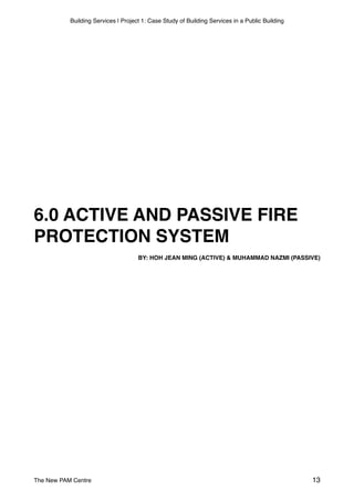 Building Services | Project 1: Case Study of Building Services in a Public Building
6.0 ACTIVE AND PASSIVE FIRE
PROTECTION SYSTEM
BY: HOH JEAN MING (ACTIVE) & MUHAMMAD NAZMI (PASSIVE)
The New PAM Centre 13
 