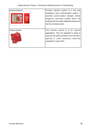 Building Services | Project 1: Case Study of Building Services in a Public Building
Fireman intercom system is a two way
emergency voice communication system. it
provides communication between remote
telephone hand-sets located within the
building and the master telephone hand-set at
the fire command centre.
The fireman switch is a for special
applications. They are designed to easily to
spot and are used by firemen to turn off neon-
lighting or other hazardous electrical
equipment in case of fire.
Firemen Switch
Fireman Intercom
The New PAM Centre 18
 
