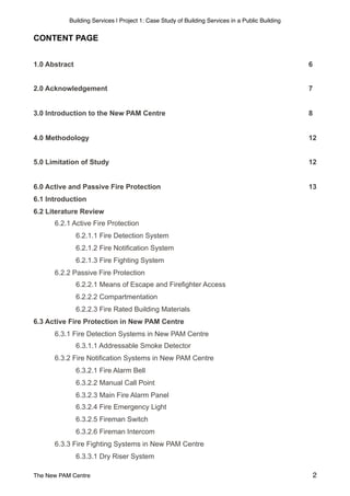 Building Services | Project 1: Case Study of Building Services in a Public Building
CONTENT PAGE
1.0 Abstract 6
2.0 Acknowledgement 7
3.0 Introduction to the New PAM Centre 8
4.0 Methodology 12
5.0 Limitation of Study 12
6.0 Active and Passive Fire Protection 13
6.1 Introduction
6.2 Literature Review
6.2.1 Active Fire Protection
6.2.1.1 Fire Detection System
6.2.1.2 Fire Notification System
6.2.1.3 Fire Fighting System
6.2.2 Passive Fire Protection
6.2.2.1 Means of Escape and Firefighter Access
6.2.2.2 Compartmentation
6.2.2.3 Fire Rated Building Materials
6.3 Active Fire Protection in New PAM Centre
6.3.1 Fire Detection Systems in New PAM Centre
6.3.1.1 Addressable Smoke Detector
6.3.2 Fire Notification Systems in New PAM Centre
6.3.2.1 Fire Alarm Bell
6.3.2.2 Manual Call Point
6.3.2.3 Main Fire Alarm Panel
6.3.2.4 Fire Emergency Light
6.3.2.5 Fireman Switch
6.3.2.6 Fireman Intercom
6.3.3 Fire Fighting Systems in New PAM Centre
6.3.3.1 Dry Riser System
The New PAM Centre 2
 