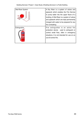Building Services | Project 1: Case Study of Building Services in a Public Building
A Dry Riser is a system of valves and
pipework which enables the Fire Service
to pump water into the upper floors of a
building. A Wet Riser is a system of valves
and pipework which are kept permanently
charged with water to be prepared for any
fire combatting.
Fire extinguisher is an active fire
protection device used to extinguish or
control small fires, often in emergency
situations. It is not intended for use on an
out-of-control fire.
Extinguisher
Wet Riser System
The New PAM Centre 20
 