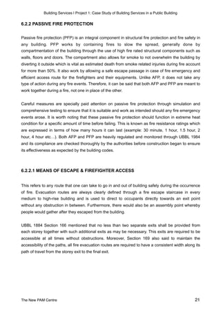 Building Services | Project 1: Case Study of Building Services in a Public Building
6.2.2 PASSIVE FIRE PROTECTION
Passive fire protection (PFP) is an integral component in structural fire protection and fire safety in
any building. PFP works by containing fires to slow the spread, generally done by
compartmentation of the building through the use of high fire rated structural components such as
walls, floors and doors. The compartment also allows for smoke to not overwhelm the building by
diverting it outside which is vital as estimated death from smoke related injuries during fire account
for more than 50%. It also work by allowing a safe escape passage in case of fire emergency and
efficient access route for the firefighters and their equipments. Unlike AFP, it does not take any
type of action during any fire events. Therefore, it can be said that both AFP and PFP are meant to
work together during a fire, not one in place of the other.
Careful measures are specially paid attention on passive fire protection through simulation and
comprehensive testing to ensure that it is suitable and work as intended should any fire emergency
events arose. It is worth noting that these passive fire protection should function in extreme heat
condition for a specific amount of time before failing. This is known as fire resistance ratings which
are expressed in terms of how many hours it can last (example: 30 minute, 1 hour, 1.5 hour, 2
hour, 4 hour etc…). Both AFP and PFP are heavily regulated and monitored through UBBL 1984
and its compliance are checked thoroughly by the authorities before construction began to ensure
its effectiveness as expected by the building codes.
6.2.2.1 MEANS OF ESCAPE & FIREFIGHTER ACCESS
This refers to any route that one can take to go in and out of building safely during the occurrence
of fire. Evacuation routes are always clearly defined through a fire escape staircase in every
medium to high-rise building and is used to direct to occupants directly towards an exit point
without any obstruction in between. Furthermore, there would also be an assembly point whereby
people would gather after they escaped from the building.
UBBL 1884 Section 166 mentioned that no less than two separate exits shall be provided from
each storey together with such additional exits as may be necessary. This exits are required to be
accessible at all times without obstructions. Moreover, Section 169 also said to maintain the
accessibility of the paths, all fire evacuation routes are required to have a consistent width along its
path of travel from the storey exit to the final exit.
The New PAM Centre 21
 