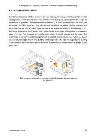 Building Services | Project 1: Case Study of Building Services in a Public Building
6.2.2.2 COMPARTMENTATION
Compartmentation is a tool that is used in the vast majority of buildings, other than simple low rise
developments, which aims for the safety of the people during fire, allowing them to escape as
harmlessly as possible. Compartmentation is referred to in many different ways: fire walls, fire
separation, enclosed stairs etc. It is basically the division of the whole building into cells and
separating one cell from another through the use of fire rated walls assembly and fire rated doors.
In a large open space, such as in a mall, a fire shutter is employed which will be operational in
case of a fire. Fire dampers are usually used where ductwork passes any fire walls. The
importance of compartmentation is exponentially increased when the building is higher and bigger
as generally to escape in such large building takes longer time. The size of occupancy in a building
is also another important factor, as one staircase can only hold a limited amount of people at any
given time.
( Diagrams showing example of compartmentation through the fire rated walls and
fire shutters. )
The New PAM Centre 22
 