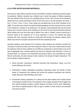 Building Services | Project 1: Case Study of Building Services in a Public Building
6.2.2.3 FIRE RATED BUILDING MATERIALS
Choosing the right building materials are the most effective methods contributing towards passive
fire protection. Different materials has a different rate in which fire spread or different properties
that may withstand heat and burns for a specified amount of time. This is known as fire resistance
ratings which are usually expressed in terms of how many hours it can last (example: 30 minute, 1
hour, 1.5 hour, 2 hour, 4 hour). These ratings are pre-determined as per Ninth Schedule of the
UBBL. The by-laws also mention the specific building typologies and their required minimum period
of fire resistance in relations to its dimensions. For example, small residential with less than three
storeys has a minimum period of fire resistance of 30 minute for the structural elements whereas
office building with more than 28m high or 5000m² floor area or 14000m³ volume should have a
minimum period of fire resistance of 1.5 hours (basement 2 hours). This indicate that larger
buildings with more occupants should be constructed with stronger fire-resistant material which
allows more time for evacuation and prevent the fire from spreading too fast.
Generally speaking, good example of fire resistance rated materials are reinforced concrete and
most type of masonry primarily ones that composed of stone or clay bricks. Determining the exact
fire resistance rating for these material can be difficult as it depends on several factors such as the
type of aggregates used, materials grading and amount of materials used (thickness). In terms of
structural steel, it is required to be fireproofed since steel by itself is very vulnerable due to high
thermal conductivity and also because it loses majority of its strength at higher temperature. The
three methods to fireproof steel are:
● Dense Concrete: inexpensive, withstand extremely high temperature. Heavy, may form
cracks following a fire events.
● Cementitious Coating: lightweight cementitious fireproofing retains the benefit of being
based on inexpensive raw materials and without the problems associated with extreme
weight. May also cracks following a fire events.
● Intumescent Coating: application of a coating onto the steel material which rapidly expand
in the present of extreme heat. This expansion of the coating, typically 25 times bigger than
their original thickness provides a barrier between the flames and the steel. Additionally,
since they are applied directly to steel, no gap is created in which moisture can penetrate
and cause corrosion.
The New PAM Centre 23
 