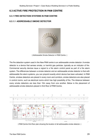 Building Services | Project 1: Case Study of Building Services in a Public Building
6.3 ACTIVE FIRE PROTECTION IN PAM CENTRE
6.3.1 FIRE DETECTION SYSTEMS IN PAM CENTRE
6.3.1.1 ADDRESSABLE SMOKE DETECTOR
( Addressable Smoke Detector in PAM Centre. )
The fire detection system used in the New PAM centre is an addressable smoke detector. A smoke
detector is a device that senses smoke, or harmful gas particles, typically as an indicator of fire.
Commercial security devices issue a signal to a fire alarm control panel as part of a fire alarm
system. The differences between a smoke detector and an addressable smoke detector is that with
addressable fire alarm systems, you can pinpoint exactly which device has been activated. In PAM
Centre, smokes detectors are placed in every room and corridors, smoke detectors are also placed
in control rooms, such as electrical rooms which has high possibility of fire. The distance between
every smoke detectors are less than 10m away from one another. Below is the placement of
addressable smoke detectors placed in third floor of PAM Centre.
( PAM Centre third floor plan showing the location of all addressable smoke detector. )
The New PAM Centre 24
 