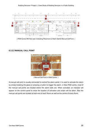 Building Services | Project 1: Case Study of Building Services in a Public Building
( PAM Centre fifth floor plan Indicating Placement of Alarm Bell & Manual Call Point. )
6.3.2.2 MANUAL CALL POINT
( Manual Call Point in PAM Centre. )
A manual call point is usually connected to central fire alarm panel, it is used to activate the alarm
by simply breaking the glass or pressing a button to trigger the alarm, in New PAM centre, most of
the manual call points are located where fire alarm bells are. When activated, an indicator will
appear on the control panel to show the location of activation and action will be taken. Also the
manual call points are located at both end of each floors as well as the centre of every floors.
The New PAM Centre 26
 