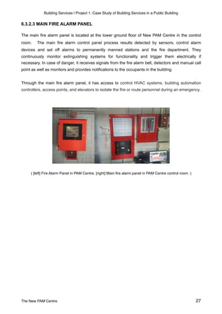 Building Services | Project 1: Case Study of Building Services in a Public Building
6.3.2.3 MAIN FIRE ALARM PANEL
The main fire alarm panel is located at the lower ground floor of New PAM Centre in the control
room. The main fire alarm control panel process results detected by sensors, control alarm
devices and set off alarms to permanently manned stations and the fire department. They
continuously monitor extinguishing systems for functionality and trigger them electrically if
necessary. In case of danger, it receives signals from the fire alarm bell, detectors and manual call
point as well as monitors and provides notifications to the occupants in the building.
Through the main fire alarm panel, it has access to control HVAC systems, building automation
controllers, access points, and elevators to isolate the fire or route personnel during an emergency.
( [left] Fire Alarm Panel in PAM Centre. [right] Main fire alarm panel in PAM Centre control room. )
The New PAM Centre 27
 