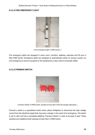 Building Services | Project 1: Case Study of Building Services in a Public Building
6.3.2.4 FIRE EMERGENCY LIGHT
( Fire emergency light in PAM Centre. )
Fire emergency lights are equipped in every room, corridors, walkway, staircase and lift cars in
New PAM Centre. Emergency lights are equipped to automatically switch on during a power cut
and emergency to ensure occupants in the building has a clear vision to evacuate safely.
6.3.2.5 FIREMAN SWITCH
( Firemen Switch in PAM Centre, located at every floor of the fire escape staircases. )
Fireman’s switch is a specialized switch which allows firefighters to disconnect the high voltage
current from the electrical supply that may pose a danger in the event of an emergency. The switch
is red in color and has a nameplate labelling ‘Fireman’s Switch’ in order to be easy to spot. These
switches are installed at both stairway of each floor in PAM Centre.
The New PAM Centre 28
 
