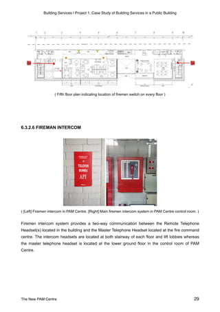 Building Services | Project 1: Case Study of Building Services in a Public Building
( Fifth floor plan indicating location of firemen switch on every floor )
6.3.2.6 FIREMAN INTERCOM
( [Left] Firemen intercom in PAM Centre. [Right] Main firemen intercom system in PAM Centre control room. )
Firemen intercom system provides a two-way communication between the Remote Telephone
Headset(s) located in the building and the Master Telephone Headset located at the fire command
centre. The intercom headsets are located at both stairway of each floor and lift lobbies whereas
the master telephone headset is located at the lower ground floor in the control room of PAM
Centre.
The New PAM Centre 29
 