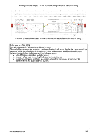 Building Services | Project 1: Case Study of Building Services in a Public Building
( Location of intercom headsets in PAM Centre at fire escape staircase and lift lobby. )
Reference to UBBL 1984:
Part Vlll, Clause 239: Voice communication system.
There shall be two separate approved continuously electrically supervised voice communications
systems, one a fire brigade communications system and the other a public address system
between the central control station and the following areas:
● Lifts, lift lobbies, corridors and staircases;
● In every office area exceeding 92.9 square metres in area;
● In each dwelling unit and hotel guest room where the fire brigade system may be
combined with the public address system.
The New PAM Centre 30
 