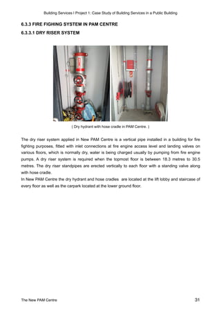 Building Services | Project 1: Case Study of Building Services in a Public Building
6.3.3 FIRE FIGHING SYSTEM IN PAM CENTRE  
6.3.3.1 DRY RISER SYSTEM
( Dry hydrant with hose cradle in PAM Centre. )
The dry riser system applied in New PAM Centre is a vertical pipe installed in a building for fire
fighting purposes, fitted with inlet connections at fire engine access level and landing valves on
various floors, which is normally dry, water is being charged usually by pumping from fire engine
pumps. A dry riser system is required when the topmost floor is between 18.3 metres to 30.5
metres. The dry riser standpipes are erected vertically to each floor with a standing valve along
with hose cradle.
In New PAM Centre the dry hydrant and hose cradles are located at the lift lobby and staircase of
every floor as well as the carpark located at the lower ground floor.
The New PAM Centre 31
 