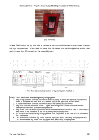 Building Services | Project 1: Case Study of Building Services in a Public Building
(Dry riser inlet)
In New PAM Centre, the dry riser inlet is installed at the bottom of the riser in an enclosed box with
the sign “dry riser inlet” , it is located not more than 18 metres from the fire appliance access road
and not more than 30 metres from the nearest hydrant.
( Third floor plan indicating location of dry riser system installed. )
UBBL 1984: Installation and testing of dry rising system
1. Dry rising systems shall be provided in every building in which the topmost flooris more
than 18.3 metres bus less than 30.5 metres above fire appliance access level.
2. A hose connection shall be provided in each fire fighting access lobby
3. Dry riser shall be minimum “class C’ pipes with fittings and connections of sufficient
strength to withstand 21 bars water pressure.
4. Dry risers shall be tested hydrostatically to withstand not less than 14 bars of pressure for
two hours in the presence of the fire authority before acceptance
5. All horizontal runs of the dry rising systems shall be pitched at the rate of 6.35 millimetres
in 3.05 metres.
6. 102 millimetres diameter dry risers shall be equipped with a two-way pumping inlet and
152.4 millimetres dry risers shall equipped with a four-way pumping inlet.
The New PAM Centre 32
 