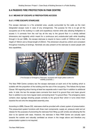 Building Services | Project 1: Case Study of Building Services in a Public Building
6.4 PASSIVE FIRE PROTECTION IN PAM CENTRE
6.4.1 MEANS OF ESCAPE & FIREFIGHTERS ACCESS
6.4.1.1 FIRE ESCAPE STAIRCASE
Fire escape staircase is a fire protected area, usually surrounded by fire walls as the main
designated escape route in case of any emergencies. The purpose for this is to get all the
occupants out of the building in a safe and expeditious manner while also allowing firefighters to
access it. It connects from the roof top all the way to the ground floor in a strictly defined
dimensions and regularity which meant for a continuous and unobstructed path while travelling
through it. As per UBBL, the escape staircase is require to have a width of 1000mm with a riser
height of 180mm and a thread length of 255mm. This dimension should be uniform and consistent
throughout including at landings. Handrails are also present at the staircase to assist people with
less capabilities.
( Fire Escape or Emergency Staircase, equipped with bright yellow outline for
visibility purposes. )
The New PAM Centre contains two fire escape staircases at each end of the building which is
suitable with the proportion of the building and the size of the occupancy. This follows the by-laws
Clause 166 regarding about having at least two separate exits in each floor in addition to additional
exits. In total, the two fire escape stairs connects from level 8 to ground floor and lower ground
floor in addition to one more regular stairs connecting level 7 to ground floor. The emergency stairs
contains clear signage directing people correctly to the ground floor which in turns direct them
towards the exit onto the designated assembly area.
According to UBBL Clause 202, staircases shall be provided with a basic system of pressurization.
This pressurized system functions with three main components: supply air, pressure relief and air
release for the purposes of preventing the staircase from filling up with smoke and allowing the fire
door to be opened with ease. However, the staircase in New PAM Centre are actually open
towards the outside and naturally ventilated as shown in the image above and therefore any
pressurization system is not required.
The New PAM Centre 36
 