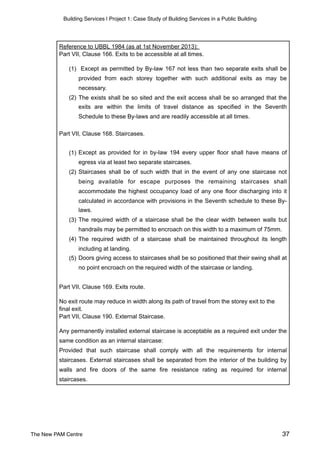 Building Services | Project 1: Case Study of Building Services in a Public Building
Reference to UBBL 1984 (as at 1st November 2013):
Part VII, Clause 166. Exits to be accessible at all times.
(1) Except as permitted by By-law 167 not less than two separate exits shall be
provided from each storey together with such additional exits as may be
necessary.
(2) The exists shall be so sited and the exit access shall be so arranged that the
exits are within the limits of travel distance as specified in the Seventh
Schedule to these By-laws and are readily accessible at all times.
Part VII, Clause 168. Staircases.
(1) Except as provided for in by-law 194 every upper floor shall have means of
egress via at least two separate staircases.
(2) Staircases shall be of such width that in the event of any one staircase not
being available for escape purposes the remaining staircases shall
accommodate the highest occupancy load of any one floor discharging into it
calculated in accordance with provisions in the Seventh schedule to these By-
laws.
(3) The required width of a staircase shall be the clear width between walls but
handrails may be permitted to encroach on this width to a maximum of 75mm.
(4) The required width of a staircase shall be maintained throughout its length
including at landing.
(5) Doors giving access to staircases shall be so positioned that their swing shall at
no point encroach on the required width of the staircase or landing.
Part VII, Clause 169. Exits route.
No exit route may reduce in width along its path of travel from the storey exit to the
final exit.
Part VII, Clause 190. External Staircase.
Any permanently installed external staircase is acceptable as a required exit under the
same condition as an internal staircase:
Provided that such staircase shall comply with all the requirements for internal
staircases. External staircases shall be separated from the interior of the building by
walls and fire doors of the same fire resistance rating as required for internal
staircases.
The New PAM Centre 37
 