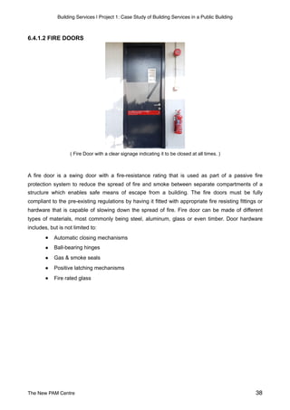 Building Services | Project 1: Case Study of Building Services in a Public Building
6.4.1.2 FIRE DOORS
( Fire Door with a clear signage indicating it to be closed at all times. )
A fire door is a swing door with a fire-resistance rating that is used as part of a passive fire
protection system to reduce the spread of fire and smoke between separate compartments of a
structure which enables safe means of escape from a building. The fire doors must be fully
compliant to the pre-existing regulations by having it fitted with appropriate fire resisting fittings or
hardware that is capable of slowing down the spread of fire. Fire door can be made of different
types of materials, most commonly being steel, aluminum, glass or even timber. Door hardware
includes, but is not limited to:
● Automatic closing mechanisms
● Ball-bearing hinges
● Gas & smoke seals
● Positive latching mechanisms
● Fire rated glass 
The New PAM Centre 38
 