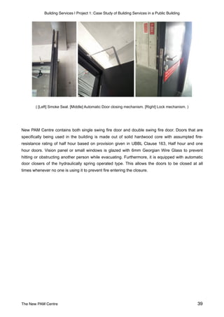 Building Services | Project 1: Case Study of Building Services in a Public Building
( [Left] Smoke Seal. [Middle] Automatic Door closing mechanism. [Right] Lock mechanism. )
New PAM Centre contains both single swing fire door and double swing fire door. Doors that are
specifically being used in the building is made out of solid hardwood core with assumpted fire-
resistance rating of half hour based on provision given in UBBL Clause 163, Half hour and one
hour doors. Vision panel or small windows is glazed with 6mm Georgian Wire Glass to prevent
hitting or obstructing another person while evacuating. Furthermore, it is equipped with automatic
door closers of the hydraulically spring operated type. This allows the doors to be closed at all
times whenever no one is using it to prevent fire entering the closure.
The New PAM Centre 39
 