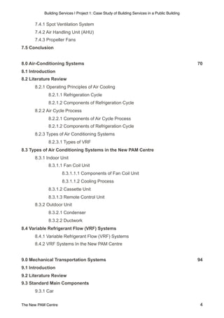 Building Services | Project 1: Case Study of Building Services in a Public Building
7.4.1 Spot Ventilation System
7.4.2 Air Handling Unit (AHU)
7.4.3 Propeller Fans
7.5 Conclusion
8.0 Air-Conditioning Systems 70
8.1 Introduction
8.2 Literature Review
8.2.1 Operating Principles of Air Cooling
8.2.1.1 Refrigeration Cycle
8.2.1.2 Components of Refrigeration Cycle
8.2.2 Air Cycle Process
8.2.2.1 Components of Air Cycle Process
8.2.1.2 Components of Refrigeration Cycle
8.2.3 Types of Air Conditioning Systems
8.2.3.1 Types of VRF
8.3 Types of Air Conditioning Systems in the New PAM Centre
8.3.1 Indoor Unit
8.3.1.1 Fan Coil Unit
8.3.1.1.1 Components of Fan Coil Unit
8.3.1.1.2 Cooling Process
8.3.1.2 Cassette Unit
8.3.1.3 Remote Control Unit
8.3.2 Outdoor Unit
8.3.2.1 Condenser
8.3.2.2 Ductwork
8.4 Variable Refrigerant Flow (VRF) Systems
8.4.1 Variable Refrigerant Flow (VRF) Systems
8.4.2 VRF Systems In the New PAM Centre
9.0 Mechanical Transportation Systems 94
9.1 Introduction
9.2 Literature Review
9.3 Standard Main Components
9.3.1 Car
The New PAM Centre 4
 