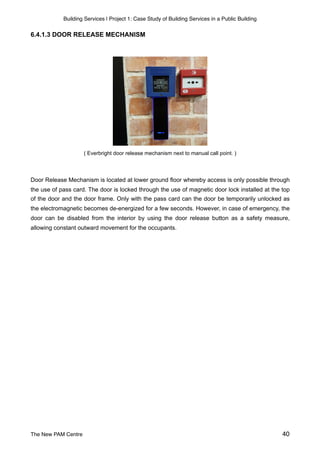 Building Services | Project 1: Case Study of Building Services in a Public Building
6.4.1.3 DOOR RELEASE MECHANISM
( Everbright door release mechanism next to manual call point. )
Door Release Mechanism is located at lower ground floor whereby access is only possible through
the use of pass card. The door is locked through the use of magnetic door lock installed at the top
of the door and the door frame. Only with the pass card can the door be temporarily unlocked as
the electromagnetic becomes de-energized for a few seconds. However, in case of emergency, the
door can be disabled from the interior by using the door release button as a safety measure,
allowing constant outward movement for the occupants.
The New PAM Centre 40
 