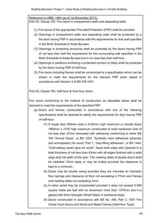 Building Services | Project 1: Case Study of Building Services in a Public Building
Reference to UBBL 1984 (as at 1st November 2013):
Part VII, Clause 162. Fire doors in compartment walls and separating walls.
(1) Fire doors of the appropriate Fire-rated Protection (FRP) shall be provided
(2) Openings in compartment walls and separating walls shall be protected by a
fire door having FRP in accordance with the requirements for that wall specified
in the Ninth Schedule to these By-laws.
(3) Openings in protecting structures shall be protected by fire doors having FRP
of not less than half the requirement for the surrounding wall specified in the
Ninth Schedule to these By-laws but in no case less than half hour.
(4) Openings in partitions enclosing a protected corridor or lobby shall be protected
by fire doors having FRP of half-hour.
(5) Fire doors including frames shall be constructed to a specification which can be
shown to meet the requirements for the relevant FRP when tested in
accordance with Section 3 of BS 476:1951.
Part VII, Clause 163. Half hour & One hour doors.
Fire doors conforming to the method of construction as stipulated below shall be
deemed to meet the requirements of the specified FRP:
(a) Doors and frames constructed in accordance with one of the following
specifications shall be deemed to satisfy the requirements for door having FRP
of half-hour:
(1) A single door 900mm wide x 2100mm high maximum or double doors
1800mm x 2100 high maximum constructed of solid hardwood core of
not less than 37mm laminated with adhesives conforming to either BS
745 “Animal Glues”, or BS 1204, “Synthetic resin adhesives (phenolic
and aminoplastic) for wood” Part 1, “Gap-filling adhesives”, or BS 1444,
“Cold-setting casein glue for wood”, faced both sides with plywood to a
total thickness of not less than 43mm with all edges finished with a solid
edge strip full width of the door. The meeting stiles of double doors shall
be rabbeted 12mm deep or may be butted provided the clearance is
kept to a minimum;
(2) Doors may be double swing provided they are mounted on hydraulic
floor springs and clearance at floor not exceeding 4.77mm and frames
and meeting stiles not exceeding 3mm;
(3) A vision panel may be incorporated provided it does not exceed 0.065
square metre per leaf with no dimension more than 1370mm and it is
glazed with 6mm Georgian Wired Glass in hardwood stops;
(4) Doors constructed in accordance with BS No. 456: Part 3: 1951 Fire
Check Flush Doors and Wood and Metal Frames (Half-Hour Type);
(5) Timber frames for single swing half-hour fire doors of overall width of
The New PAM Centre 41
 