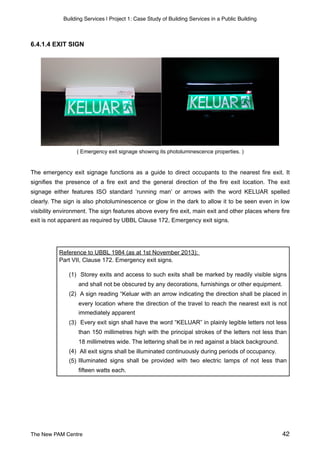 Building Services | Project 1: Case Study of Building Services in a Public Building
6.4.1.4 EXIT SIGN
( Emergency exit signage showing its photoluminescence properties. )
The emergency exit signage functions as a guide to direct occupants to the nearest fire exit. It
signifies the presence of a fire exit and the general direction of the fire exit location. The exit
signage either features ISO standard ‘running man’ or arrows with the word KELUAR spelled
clearly. The sign is also photoluminescence or glow in the dark to allow it to be seen even in low
visibility environment. The sign features above every fire exit, main exit and other places where fire
exit is not apparent as required by UBBL Clause 172, Emergency exit signs.
Reference to UBBL 1984 (as at 1st November 2013):
Part VII, Clause 172. Emergency exit signs.
(1) Storey exits and access to such exits shall be marked by readily visible signs
and shall not be obscured by any decorations, furnishings or other equipment.
(2) A sign reading “Keluar with an arrow indicating the direction shall be placed in
every location where the direction of the travel to reach the nearest exit is not
immediately apparent
(3) Every exit sign shall have the word “KELUAR” in plainly legible letters not less
than 150 millimetres high with the principal strokes of the letters not less than
18 millimetres wide. The lettering shall be in red against a black background.
(4) All exit signs shall be illuminated continuously during periods of occupancy.
(5) Illuminated signs shall be provided with two electric lamps of not less than
fifteen watts each.
The New PAM Centre 42
 