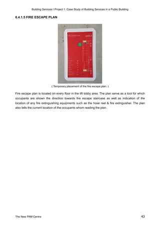 Building Services | Project 1: Case Study of Building Services in a Public Building
6.4.1.5 FIRE ESCAPE PLAN
( Temporary placement of the fire escape plan. )
Fire escape plan is located on every floor in the lift lobby area. The plan serve as a tool for which
occupants are shown the direction towards fire escape staircase as well as indication of the
location of any fire extinguishing equipments such as the hose reel & fire extinguisher. The plan
also tells the current location of the occupants whom reading the plan.
The New PAM Centre 43
 