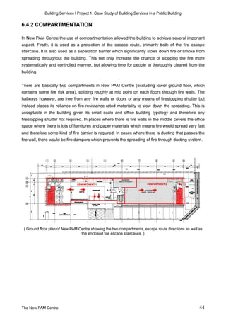 Building Services | Project 1: Case Study of Building Services in a Public Building
6.4.2 COMPARTMENTATION
In New PAM Centre the use of compartmentation allowed the building to achieve several important
aspect. Firstly, it is used as a protection of the escape route, primarily both of the fire escape
staircase. It is also used as a separation barrier which significantly slows down fire or smoke from
spreading throughout the building. This not only increase the chance of stopping the fire more
systematically and controlled manner, but allowing time for people to thoroughly cleared from the
building.
There are basically two compartments in New PAM Centre (excluding lower ground floor, which
contains some fire risk area), splitting roughly at mid point on each floors through fire walls. The
hallways however, are free from any fire walls or doors or any means of firestopping shutter but
instead places its reliance on fire-resistance rated materiality to slow down the spreading. This is
acceptable in the building given its small scale and office building typology and therefore any
firestopping shutter not required. In places where there is fire walls in the middle covers the office
space where there is lots of furnitures and paper materials which means fire would spread very fast
and therefore some kind of fire barrier is required. In cases where there is ducting that passes the
fire wall, there would be fire dampers which prevents the spreading of fire through ducting system.
( Ground floor plan of New PAM Centre showing the two compartments, escape route directions as well as
the enclosed fire escape staircases. )
The New PAM Centre 44
 